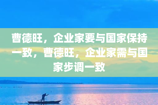 曹德旺，企业家要与国家保持一致，曹德旺，企业家需与国家步调一致