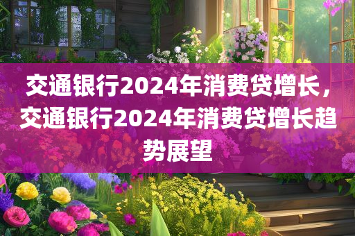 交通银行2024年消费贷增长，交通银行2024年消费贷增长趋势展望