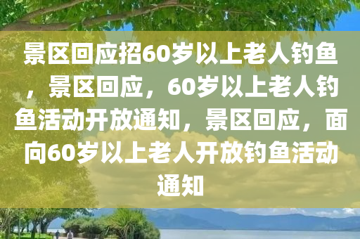 景区回应招60岁以上老人钓鱼，景区回应，60岁以上老人钓鱼活动开放通知，景区回应，面向60岁以上老人开放钓鱼活动通知