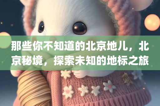 那些你不知道的北京地儿，北京秘境，探索未知的地标之旅