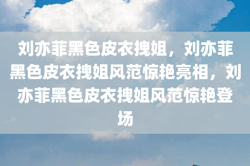 刘亦菲黑色皮衣拽姐，刘亦菲黑色皮衣拽姐风范惊艳亮相，刘亦菲黑色皮衣拽姐风范惊艳登场