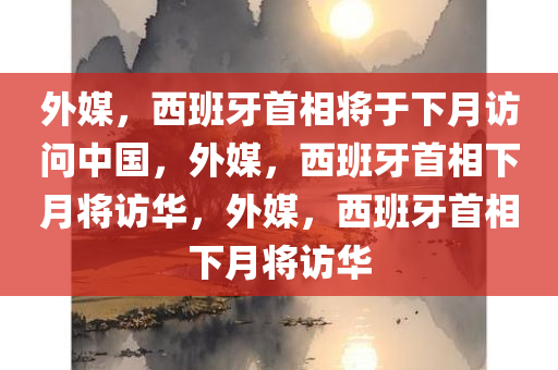 外媒，西班牙首相将于下月访问中国，外媒，西班牙首相下月将访华，外媒，西班牙首相下月将访华