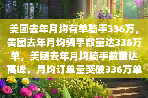 美团去年月均有单骑手336万，美团去年月均骑手数量达336万单，美团去年月均骑手数量达高峰，月均订单量突破336万单