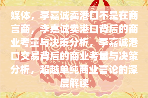 媒体，李嘉诚卖港口不是在商言商，李嘉诚卖港口背后的商业考量与决策分析，李嘉诚港口交易背后的商业考量与决策分析，超越单纯商业言论的深层解读