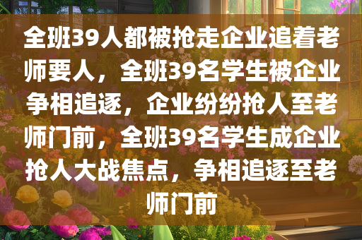 全班39人都被抢走企业追着老师要人，全班39名学生被企业争相追逐，企业纷纷抢人至老师门前，全班39名学生成企业抢人大战焦点，争相追逐至老师门前