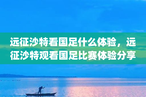 远征沙特看国足什么体验，远征沙特观看国足比赛体验分享
