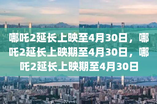 哪吒2延长上映至4月30日，哪吒2延长上映期至4月30日，哪吒2延长上映期至4月30日