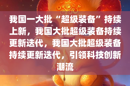 我国一大批“超级装备”持续上新，我国大批超级装备持续更新迭代，我国大批超级装备持续更新迭代，引领科技创新潮流