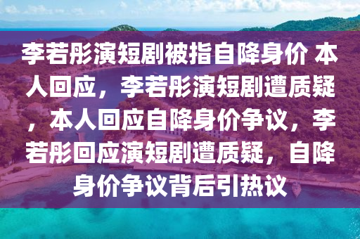 李若彤演短剧被指自降身价 本人回应，李若彤演短剧遭质疑，本人回应自降身价争议，李若彤回应演短剧遭质疑，自降身价争议背后引热议