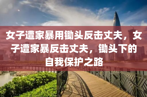 女子遭家暴用锄头反击丈夫，女子遭家暴反击丈夫，锄头下的自我保护之路