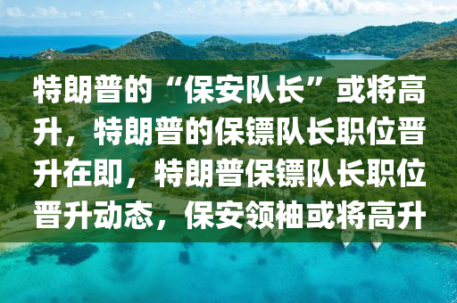 特朗普的“保安队长”或将高升，特朗普的保镖队长职位晋升在即，特朗普保镖队长职位晋升动态，保安领袖或将高升