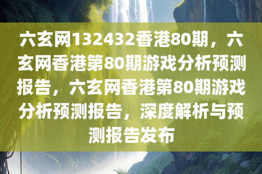 六玄网132432香港80期，六玄网香港第80期游戏分析预测报告，六玄网香港第80期游戏分析预测报告，深度解析与预测报告发布