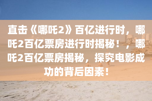 直击《哪吒2》百亿进行时，哪吒2百亿票房进行时揭秘！，哪吒2百亿票房揭秘，探究电影成功的背后因素！