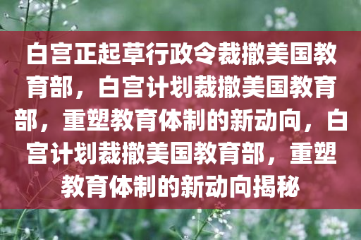 白宫正起草行政令裁撤美国教育部，白宫计划裁撤美国教育部，重塑教育体制的新动向，白宫计划裁撤美国教育部，重塑教育体制的新动向揭秘