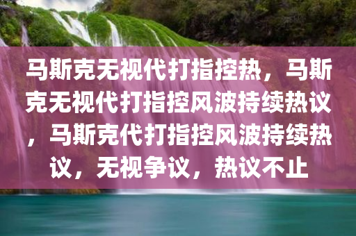 马斯克无视代打指控热，马斯克无视代打指控风波持续热议，马斯克代打指控风波持续热议，无视争议，热议不止