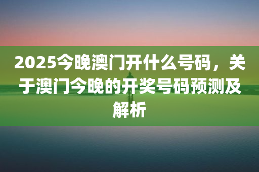 2025今晚澳门开什么号码，关于澳门今晚的开奖号码预测及解析