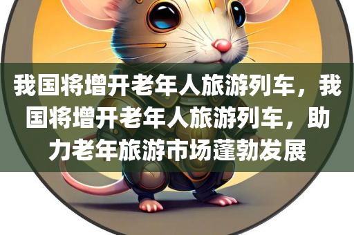 我国将增开老年人旅游列车，我国将增开老年人旅游列车，助力老年旅游市场蓬勃发展，我国增开老年人旅游列车，助推老年旅游市场蓬勃发展