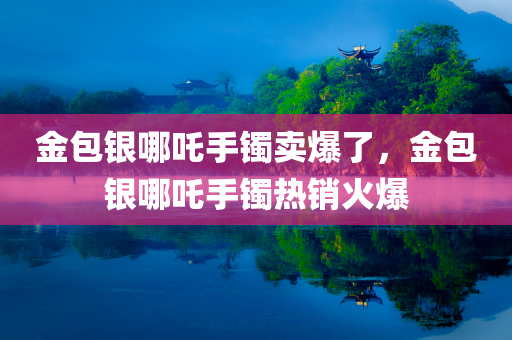 金包银哪吒手镯卖爆了，金包银哪吒手镯热销火爆