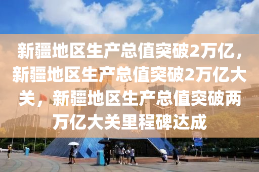 新疆地区生产总值突破2万亿，新疆地区生产总值突破2万亿大关，新疆地区生产总值突破两万亿大关里程碑达成