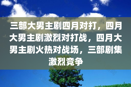 三部大男主剧四月对打，四月大男主剧激烈对打战，四月大男主剧火热对战场，三部剧集激烈竞争