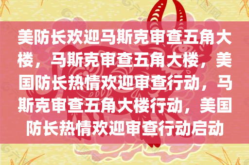 美防长欢迎马斯克审查五角大楼，马斯克审查五角大楼，美国防长热情欢迎审查行动，马斯克审查五角大楼行动，美国防长热情欢迎审查行动启动