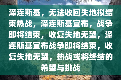 泽连斯基，无法收回失地拟结束热战，泽连斯基宣布，战争即将结束，收复失地无望，泽连斯基宣布战争即将结束，收复失地无望，热战或将终结的希望与挑战