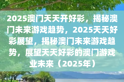2025澳门天天开好彩，揭秘澳门未来游戏趋势，2025天天好彩展望，揭秘澳门未来游戏趋势，展望天天好彩的澳门游戏业未来（2025年）