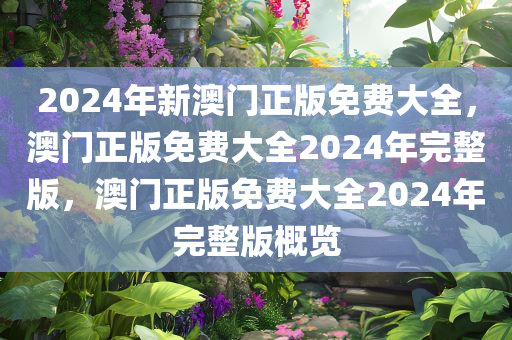 2024年新澳门正版免费大全，澳门正版免费大全2024年完整版，澳门正版免费大全2024年完整版概览