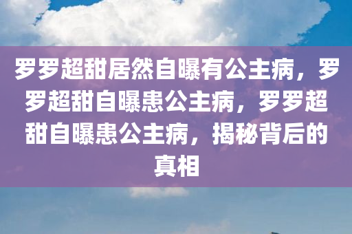罗罗超甜居然自曝有公主病，罗罗超甜自曝患公主病，罗罗超甜自曝患公主病，揭秘背后的真相
