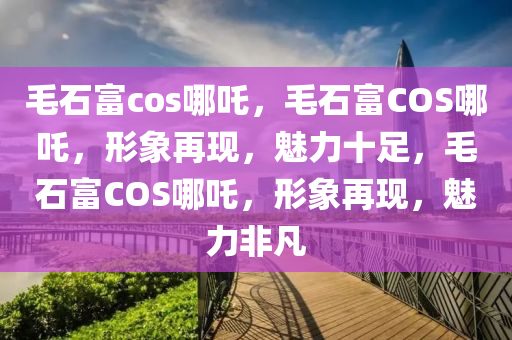 毛石富cos哪吒，毛石富COS哪吒，形象再现，魅力十足，毛石富COS哪吒，形象再现，魅力非凡