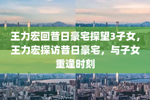 王力宏回昔日豪宅探望3子女，王力宏探访昔日豪宅，与子女重逢时刻，王力宏重返昔日豪宅，与子女温馨重逢时刻