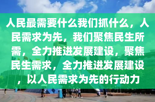 人民最需要什么我们抓什么，人民需求为先，我们聚焦民生所需，全力推进发展建设，聚焦民生需求，全力推进发展建设，以人民需求为先的行动力