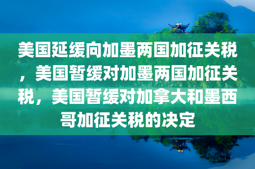 美国延缓向加墨两国加征关税，美国暂缓对加墨两国加征关税，美国暂缓对加拿大和墨西哥加征关税的决定
