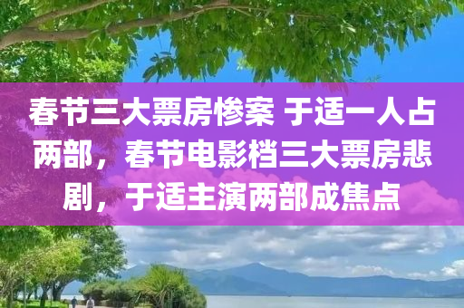 春节三大票房惨案 于适一人占两部，春节电影档三大票房悲剧，于适主演两部成焦点，春节电影档两大悲剧主角于适成焦点，三大票房惨案回顾