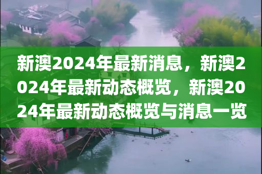 新澳2024年最新消息，新澳2024年最新动态概览，新澳2024年最新动态概览与消息一览
