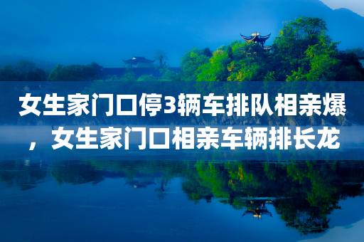 女生家门口停3辆车排队相亲爆，女生家门口相亲车辆排长龙，女生家门口相亲车辆排长龙，引发关注热议，相亲盛况背后的故事