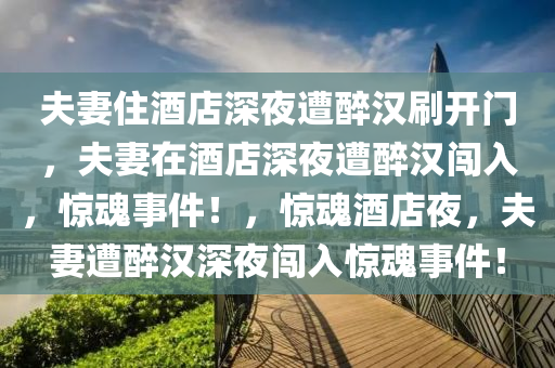 夫妻住酒店深夜遭醉汉刷开门，夫妻在酒店深夜遭醉汉闯入，惊魂事件！，惊魂酒店夜，夫妻遭醉汉深夜闯入惊魂事件！