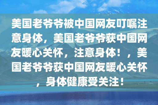 美国老爷爷被中国网友叮嘱注意身体，美国老爷爷获中国网友暖心关怀，注意身体！，美国老爷爷获中国网友暖心关怀，身体健康受关注！