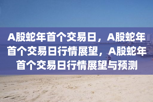 A股蛇年首个交易日，A股蛇年首个交易日行情展望，A股蛇年首个交易日行情展望与预测