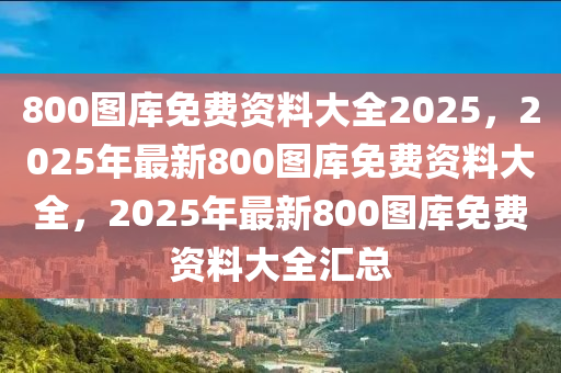 800图库免费资料大全2025，2025年最新800图库免费资料大全，2025年最新800图库免费资料大全汇总