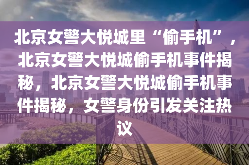 北京女警大悦城里“偷手机”，北京女警大悦城偷手机事件揭秘，北京女警大悦城偷手机事件揭秘，女警身份引发关注热议