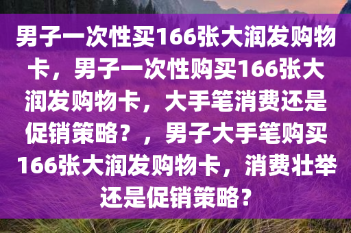 男子一次性买166张大润发购物卡，男子一次性购买166张大润发购物卡，大手笔消费还是促销策略？，男子大手笔购买166张大润发购物卡，消费壮举还是促销策略？