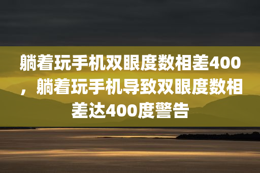 躺着玩手机双眼度数相差400，躺着玩手机导致双眼度数相差达400度警告，躺着玩手机致双眼度数差达400度，警惕视力差距拉大警告！