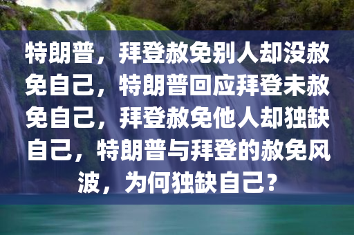 特朗普，拜登赦免别人却没赦免自己，特朗普回应拜登未赦免自己，拜登赦免他人却独缺自己，特朗普与拜登的赦免风波，为何独缺自己？