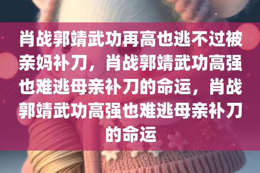 肖战郭靖武功再高也逃不过被亲妈补刀，肖战郭靖武功高强也难逃母亲补刀的命运，肖战郭靖武功高强也难逃母亲补刀的命运