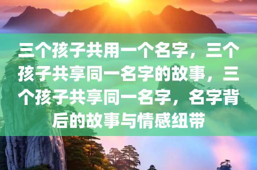 三个孩子共用一个名字，三个孩子共享同一名字的故事，三个孩子共享同一名字，名字背后的故事与情感纽带