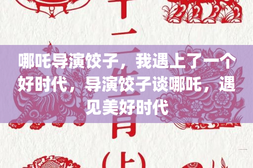 哪吒导演饺子，我遇上了一个好时代，导演饺子谈哪吒，遇见美好时代
