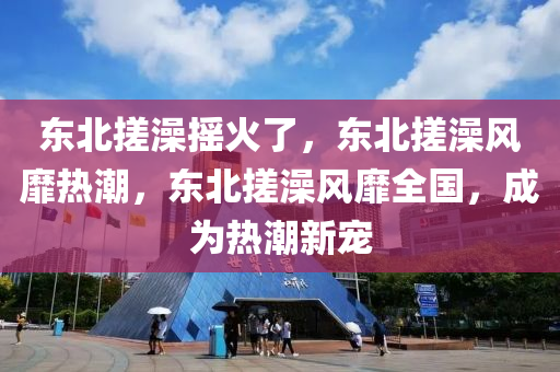 东北搓澡摇火了，东北搓澡风靡热潮，东北搓澡风靡全国，成为热潮新宠