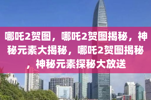 哪吒2贺图，哪吒2贺图揭秘，神秘元素大揭秘，哪吒2贺图揭秘，神秘元素探秘大放送