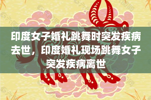 印度女子婚礼跳舞时突发疾病去世，印度婚礼现场跳舞女子突发疾病离世